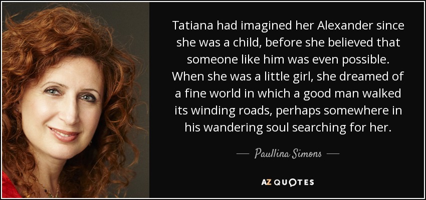 Tatiana had imagined her Alexander since she was a child, before she believed that someone like him was even possible. When she was a little girl, she dreamed of a fine world in which a good man walked its winding roads, perhaps somewhere in his wandering soul searching for her. - Paullina Simons