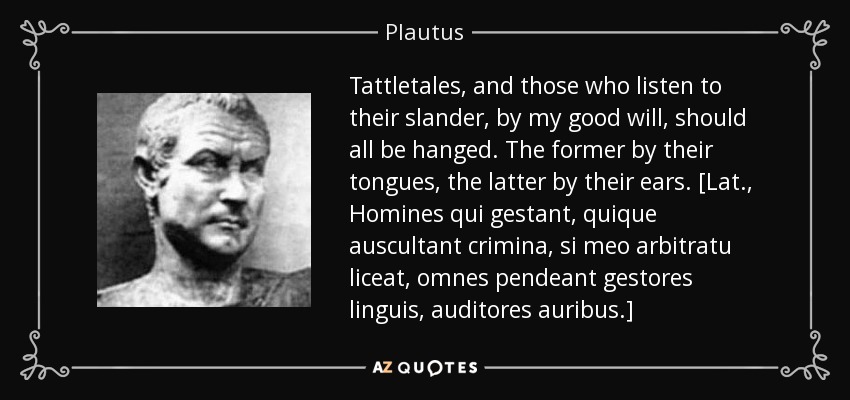Tattletales, and those who listen to their slander, by my good will, should all be hanged. The former by their tongues, the latter by their ears. [Lat., Homines qui gestant, quique auscultant crimina, si meo arbitratu liceat, omnes pendeant gestores linguis, auditores auribus.] - Plautus
