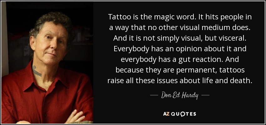 Tattoo is the magic word. It hits people in a way that no other visual medium does. And it is not simply visual, but visceral. Everybody has an opinion about it and everybody has a gut reaction. And because they are permanent, tattoos raise all these issues about life and death. - Don Ed Hardy