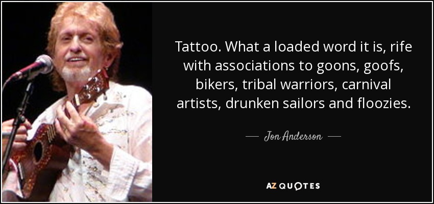 Tattoo. What a loaded word it is, rife with associations to goons, goofs, bikers, tribal warriors, carnival artists, drunken sailors and floozies. - Jon Anderson