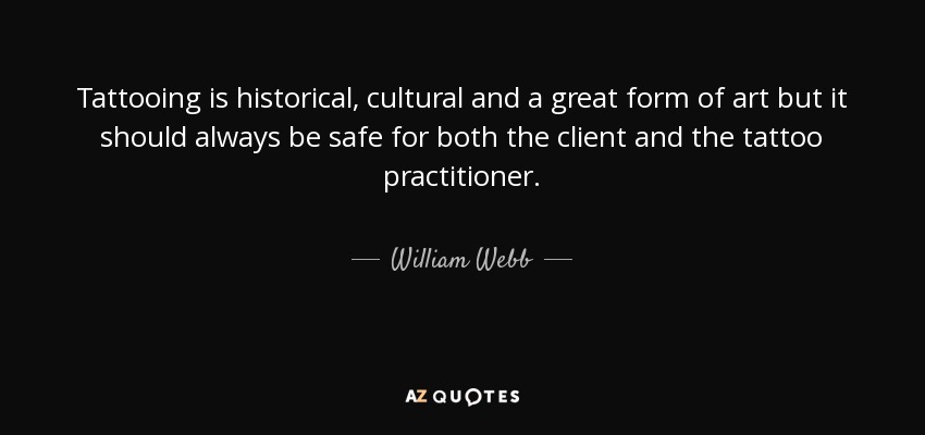 Tattooing is historical, cultural and a great form of art but it should always be safe for both the client and the tattoo practitioner. - William Webb