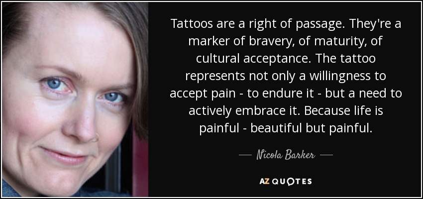Tattoos are a right of passage. They're a marker of bravery, of maturity, of cultural acceptance. The tattoo represents not only a willingness to accept pain - to endure it - but a need to actively embrace it. Because life is painful - beautiful but painful. - Nicola Barker