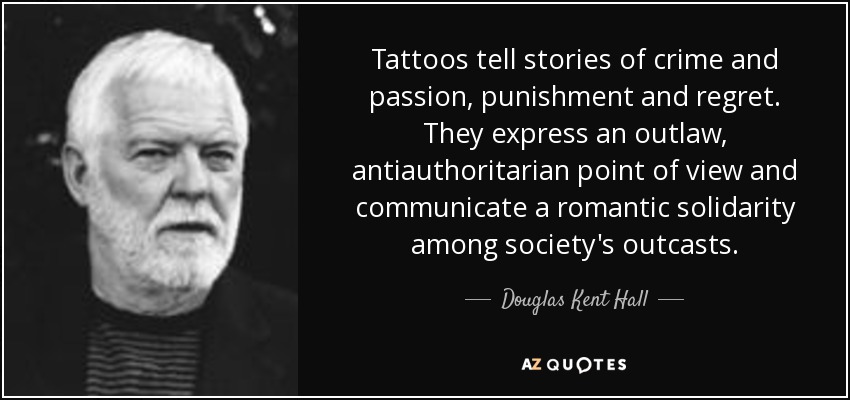 Tattoos tell stories of crime and passion, punishment and regret. They express an outlaw, antiauthoritarian point of view and communicate a romantic solidarity among society's outcasts. - Douglas Kent Hall