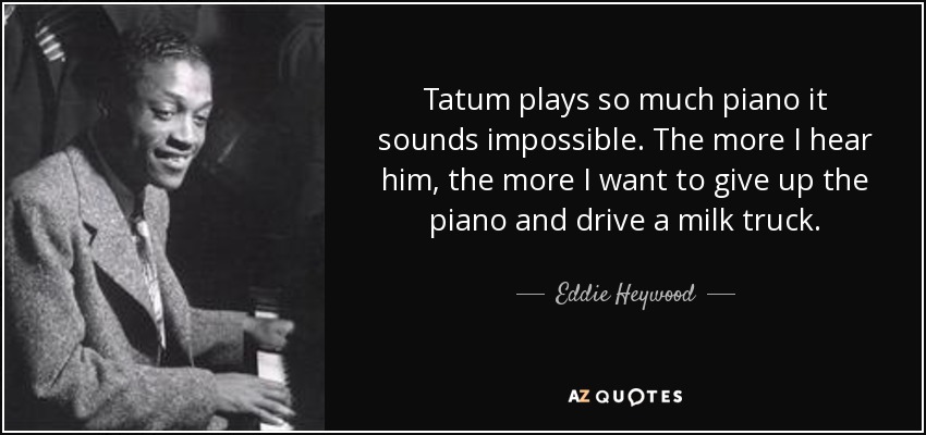 Tatum plays so much piano it sounds impossible. The more I hear him, the more I want to give up the piano and drive a milk truck. - Eddie Heywood