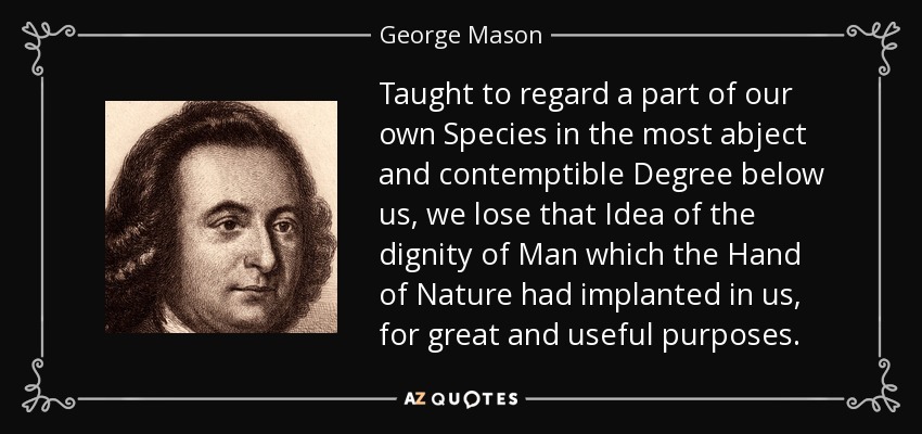 Taught to regard a part of our own Species in the most abject and contemptible Degree below us, we lose that Idea of the dignity of Man which the Hand of Nature had implanted in us, for great and useful purposes. - George Mason