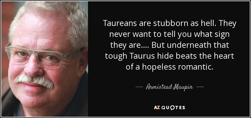 Taureans are stubborn as hell. They never want to tell you what sign they are.... But underneath that tough Taurus hide beats the heart of a hopeless romantic. - Armistead Maupin