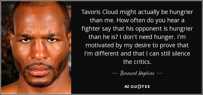 Tavoris Cloud might actually be hungrier than me. How often do you hear a fighter say that his opponent is hungrier than he is? I don't need hunger. I'm motivated by my desire to prove that I'm different and that I can still silence the critics. - Bernard Hopkins