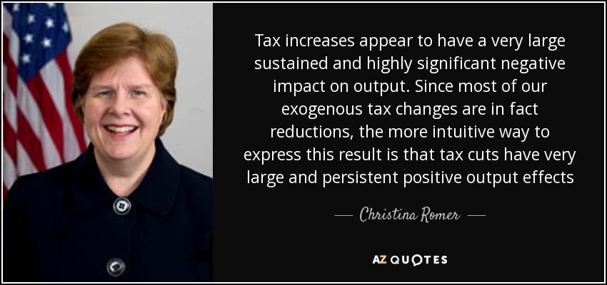 Tax increases appear to have a very large sustained and highly significant negative impact on output. Since most of our exogenous tax changes are in fact reductions, the more intuitive way to express this result is that tax cuts have very large and persistent positive output effects - Christina Romer
