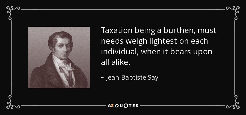 Taxation being a burthen, must needs weigh lightest on each individual, when it bears upon all alike. - Jean-Baptiste Say