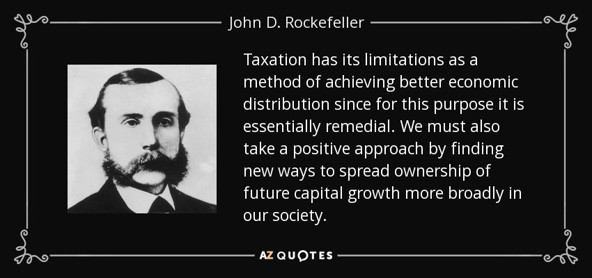 Taxation has its limitations as a method of achieving better economic distribution since for this purpose it is essentially remedial. We must also take a positive approach by finding new ways to spread ownership of future capital growth more broadly in our society. - John D. Rockefeller