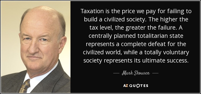 Taxation is the price we pay for failing to build a civilized society. The higher the tax level, the greater the failure. A centrally planned totalitarian state represents a complete defeat for the civilized world, while a totally voluntary society represents its ultimate success. - Mark Skousen