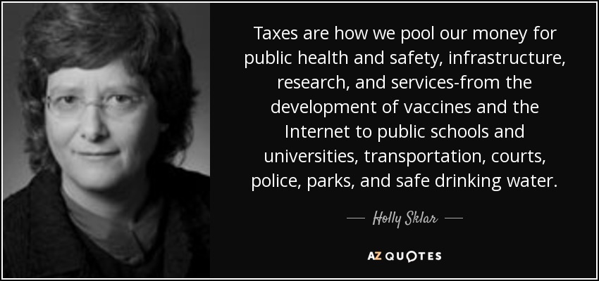 Taxes are how we pool our money for public health and safety, infrastructure, research, and services-from the development of vaccines and the Internet to public schools and universities, transportation, courts, police, parks, and safe drinking water. - Holly Sklar