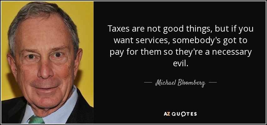 Taxes are not good things, but if you want services, somebody's got to pay for them so they're a necessary evil. - Michael Bloomberg