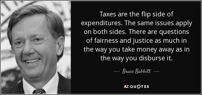 Taxes are the flip side of expenditures. The same issues apply on both sides. There are questions of fairness and justice as much in the way you take money away as in the way you disburse it. - Bruce Babbitt
