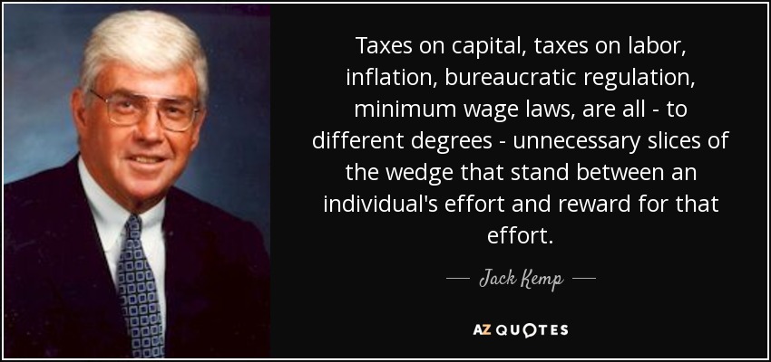 Taxes on capital, taxes on labor, inflation, bureaucratic regulation, minimum wage laws, are all - to different degrees - unnecessary slices of the wedge that stand between an individual's effort and reward for that effort. - Jack Kemp