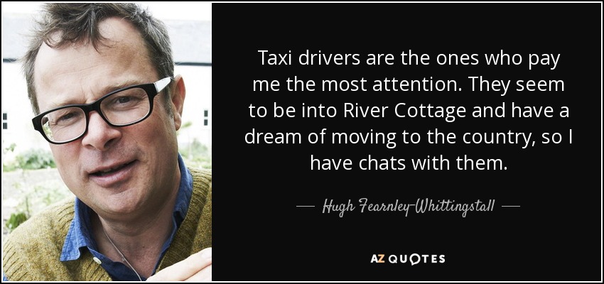 Taxi drivers are the ones who pay me the most attention. They seem to be into River Cottage and have a dream of moving to the country, so I have chats with them. - Hugh Fearnley-Whittingstall