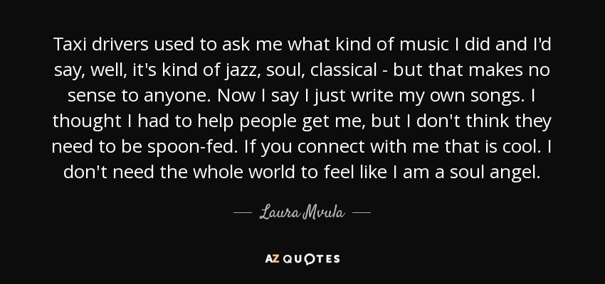 Taxi drivers used to ask me what kind of music I did and I'd say, well, it's kind of jazz, soul, classical - but that makes no sense to anyone. Now I say I just write my own songs. I thought I had to help people get me, but I don't think they need to be spoon-fed. If you connect with me that is cool. I don't need the whole world to feel like I am a soul angel. - Laura Mvula