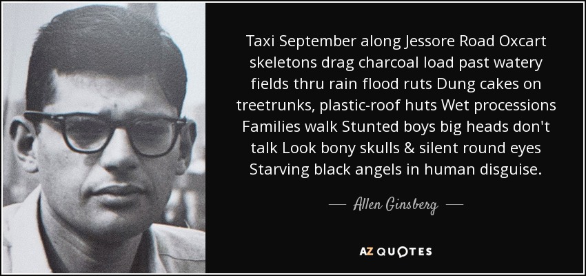 Taxi September along Jessore Road Oxcart skeletons drag charcoal load past watery fields thru rain flood ruts Dung cakes on treetrunks, plastic-roof huts Wet processions Families walk Stunted boys big heads don't talk Look bony skulls & silent round eyes Starving black angels in human disguise. - Allen Ginsberg
