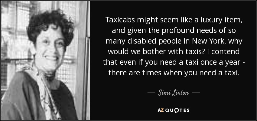 Taxicabs might seem like a luxury item, and given the profound needs of so many disabled people in New York, why would we bother with taxis? I contend that even if you need a taxi once a year - there are times when you need a taxi. - Simi Linton