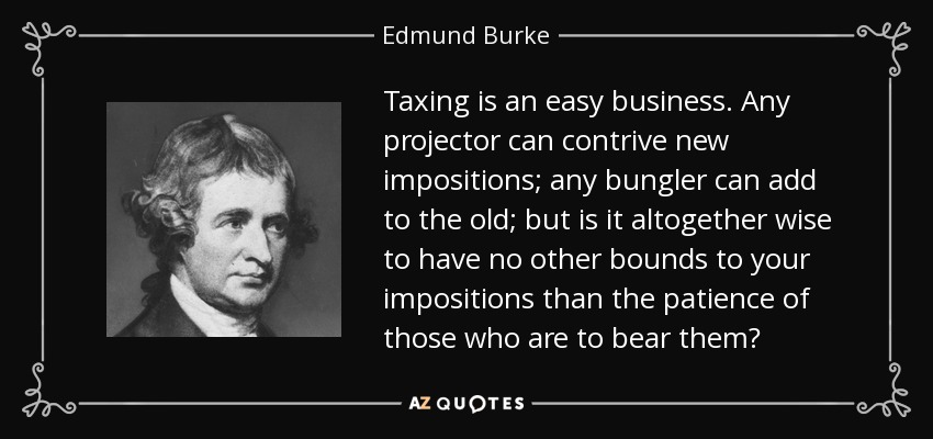 Taxing is an easy business. Any projector can contrive new impositions; any bungler can add to the old; but is it altogether wise to have no other bounds to your impositions than the patience of those who are to bear them? - Edmund Burke