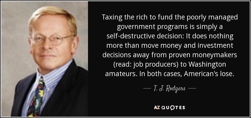 Taxing the rich to fund the poorly managed government programs is simply a self-destructive decision: It does nothing more than move money and investment decisions away from proven moneymakers (read: job producers) to Washington amateurs. In both cases, American's lose. - T. J. Rodgers