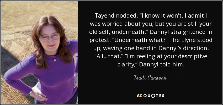 Tayend nodded. “I know it won’t. I admit I was worried about you, but you are still your old self, underneath.” Dannyl straightened in protest. “Underneath what?” The Elyne stood up, waving one hand in Dannyl’s direction. “All…that.” “I’m reeling at your descriptive clarity,” Dannyl told him. - Trudi Canavan