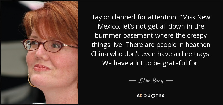 Taylor clapped for attention. “Miss New Mexico, let’s not get all down in the bummer basement where the creepy things live. There are people in heathen China who don’t even have airline trays. We have a lot to be grateful for. - Libba Bray