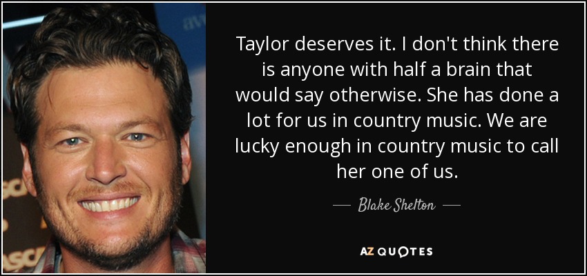 Taylor deserves it. I don't think there is anyone with half a brain that would say otherwise. She has done a lot for us in country music. We are lucky enough in country music to call her one of us. - Blake Shelton
