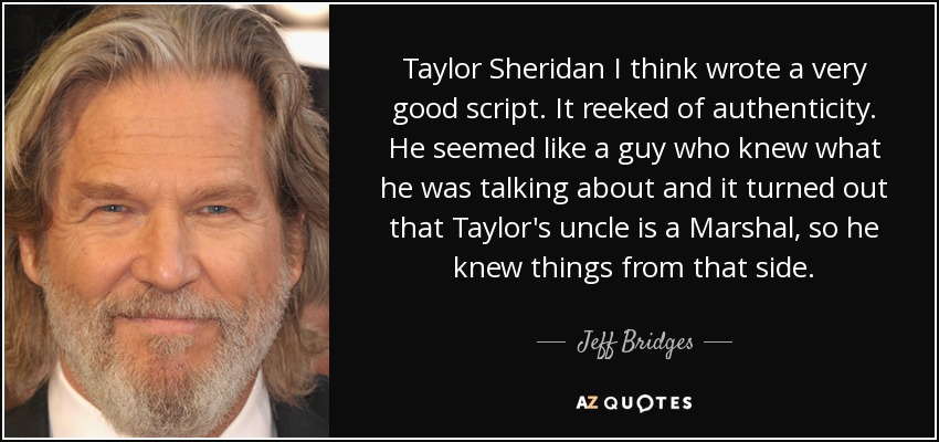 Taylor Sheridan I think wrote a very good script. It reeked of authenticity. He seemed like a guy who knew what he was talking about and it turned out that Taylor's uncle is a Marshal, so he knew things from that side. - Jeff Bridges
