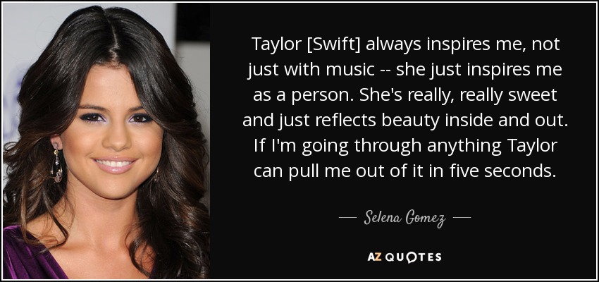 Taylor [Swift] always inspires me, not just with music -- she just inspires me as a person. She's really, really sweet and just reflects beauty inside and out. If I'm going through anything Taylor can pull me out of it in five seconds. - Selena Gomez