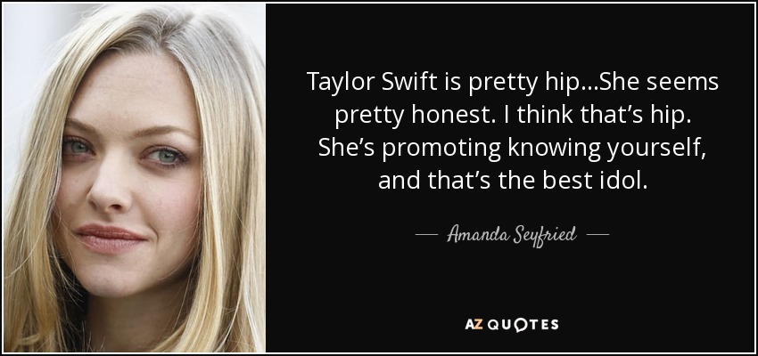 Taylor Swift is pretty hip...She seems pretty honest. I think that’s hip. She’s promoting knowing yourself, and that’s the best idol. - Amanda Seyfried