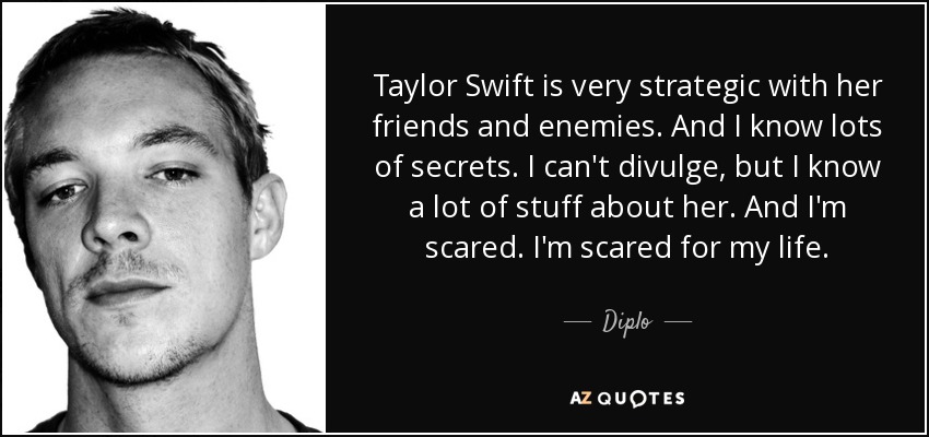Taylor Swift is very strategic with her friends and enemies. And I know lots of secrets. I can't divulge, but I know a lot of stuff about her. And I'm scared. I'm scared for my life. - Diplo