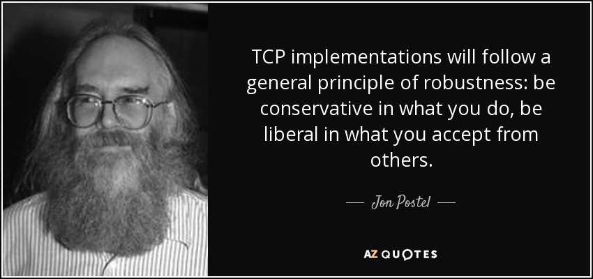 TCP implementations will follow a general principle of robustness: be conservative in what you do, be liberal in what you accept from others. - Jon Postel