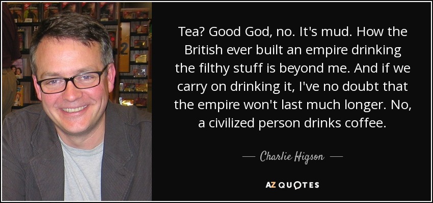 Tea? Good God, no. It's mud. How the British ever built an empire drinking the filthy stuff is beyond me. And if we carry on drinking it, I've no doubt that the empire won't last much longer. No, a civilized person drinks coffee. - Charlie Higson