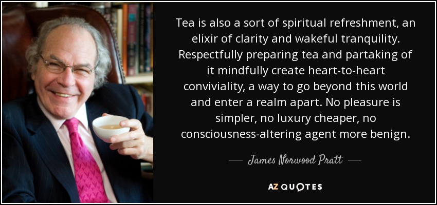 Tea is also a sort of spiritual refreshment, an elixir of clarity and wakeful tranquility. Respectfully preparing tea and partaking of it mindfully create heart-to-heart conviviality, a way to go beyond this world and enter a realm apart. No pleasure is simpler, no luxury cheaper, no consciousness-altering agent more benign. - James Norwood Pratt