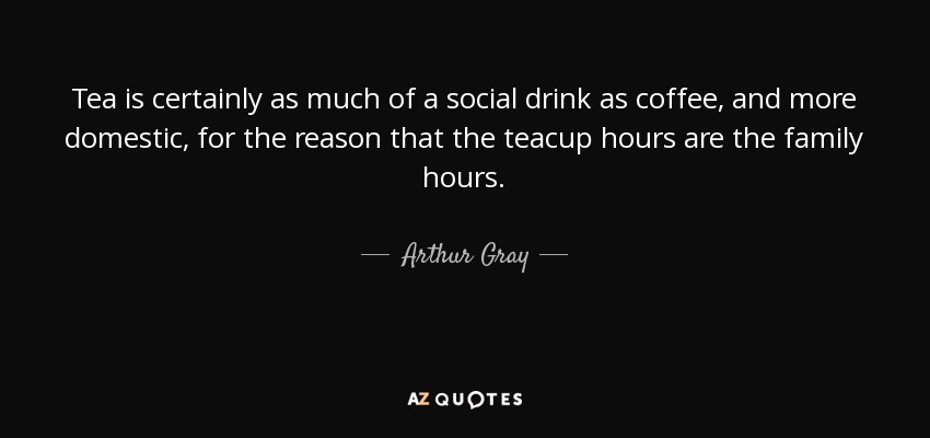 Tea is certainly as much of a social drink as coffee, and more domestic, for the reason that the teacup hours are the family hours. - Arthur Gray