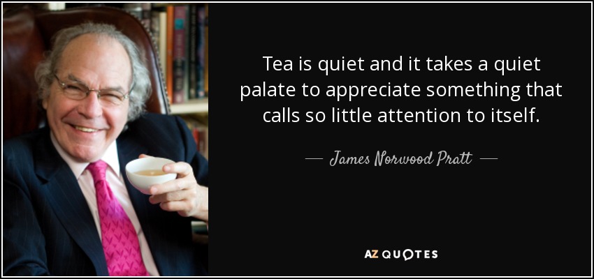 Tea is quiet and it takes a quiet palate to appreciate something that calls so little attention to itself. - James Norwood Pratt