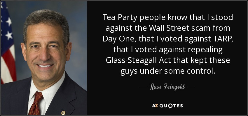 Tea Party people know that I stood against the Wall Street scam from Day One, that I voted against TARP, that I voted against repealing Glass-Steagall Act that kept these guys under some control. - Russ Feingold