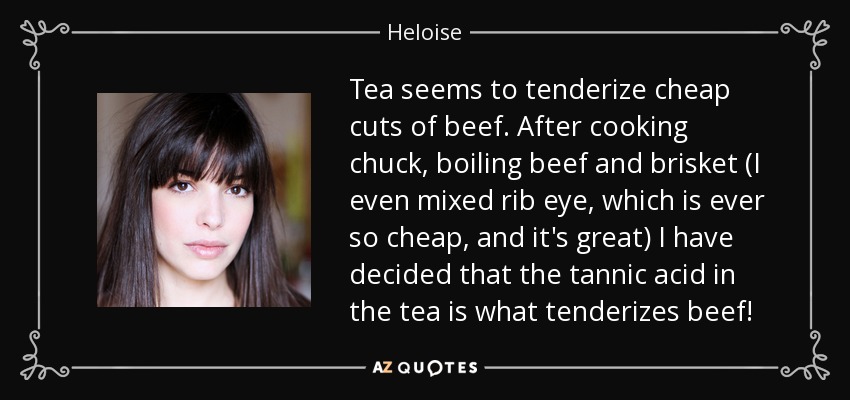 Tea seems to tenderize cheap cuts of beef. After cooking chuck, boiling beef and brisket (I even mixed rib eye, which is ever so cheap, and it's great) I have decided that the tannic acid in the tea is what tenderizes beef! - Heloise