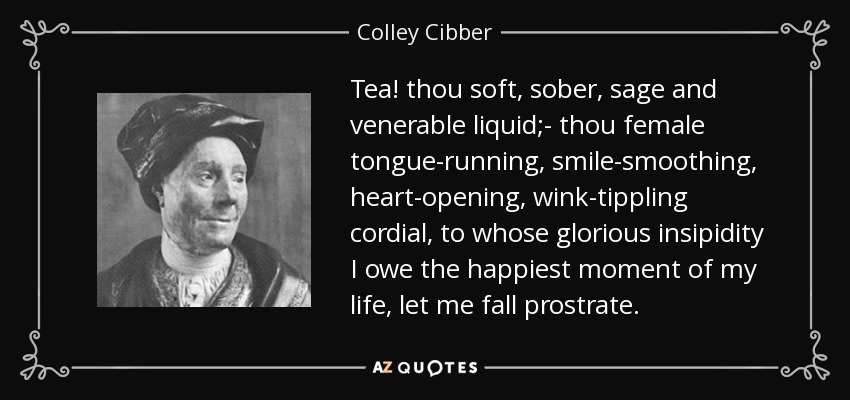 Tea! thou soft, sober, sage and venerable liquid;- thou female tongue-running, smile-smoothing, heart-opening, wink-tippling cordial, to whose glorious insipidity I owe the happiest moment of my life, let me fall prostrate. - Colley Cibber