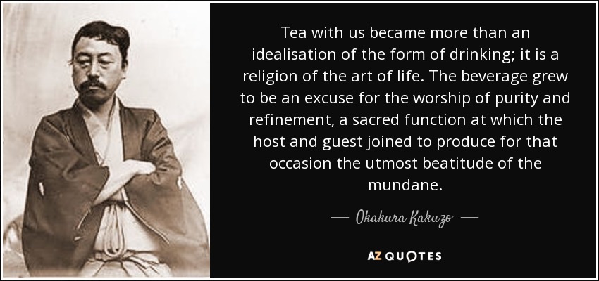 Tea with us became more than an idealisation of the form of drinking; it is a religion of the art of life. The beverage grew to be an excuse for the worship of purity and refinement, a sacred function at which the host and guest joined to produce for that occasion the utmost beatitude of the mundane. - Okakura Kakuzo