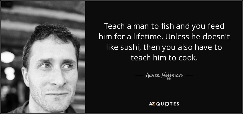 Teach a man to fish and you feed him for a lifetime. Unless he doesn't like sushi, then you also have to teach him to cook. - Auren Hoffman