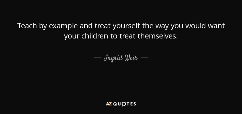 Teach by example and treat yourself the way you would want your children to treat themselves. - Ingrid Weir