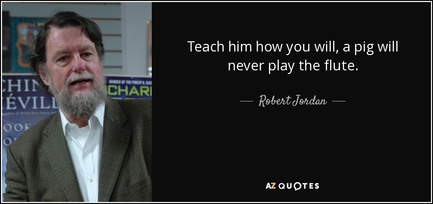 Teach him how you will, a pig will never play the flute. - Robert Jordan
