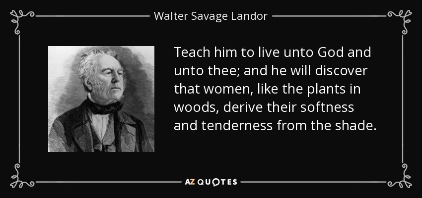 Teach him to live unto God and unto thee; and he will discover that women, like the plants in woods, derive their softness and tenderness from the shade. - Walter Savage Landor