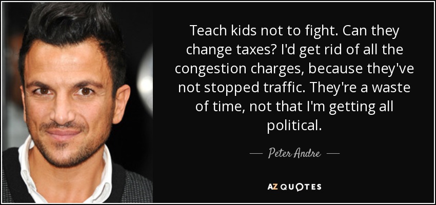 Teach kids not to fight. Can they change taxes? I'd get rid of all the congestion charges, because they've not stopped traffic. They're a waste of time, not that I'm getting all political. - Peter Andre