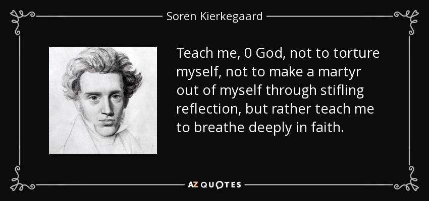 Teach me, 0 God, not to torture myself, not to make a martyr out of myself through stifling reflection, but rather teach me to breathe deeply in faith. - Soren Kierkegaard
