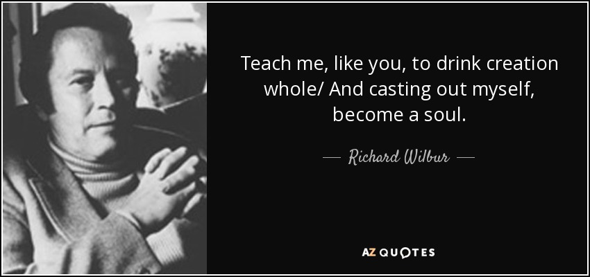 Teach me, like you, to drink creation whole/ And casting out myself, become a soul. - Richard Wilbur