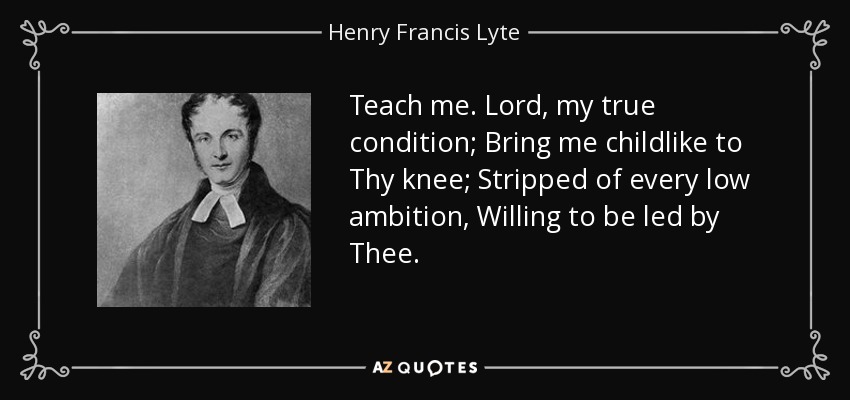 Teach me. Lord, my true condition; Bring me childlike to Thy knee; Stripped of every low ambition, Willing to be led by Thee. - Henry Francis Lyte
