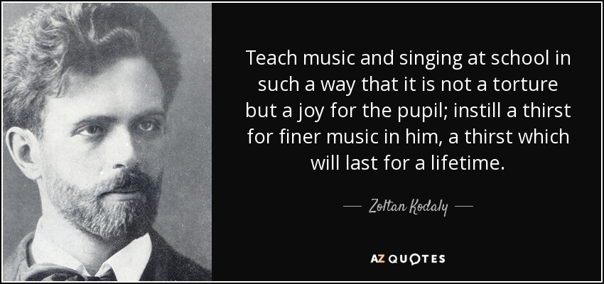 Teach music and singing at school in such a way that it is not a torture but a joy for the pupil; instill a thirst for finer music in him, a thirst which will last for a lifetime. - Zoltan Kodaly
